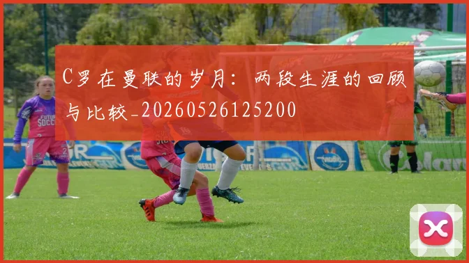 C罗在曼联的岁月：两段生涯的回顾与比较_20260526125200