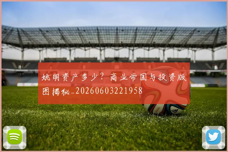 姚明资产多少？商业帝国与投资版图揭秘_20260603221958