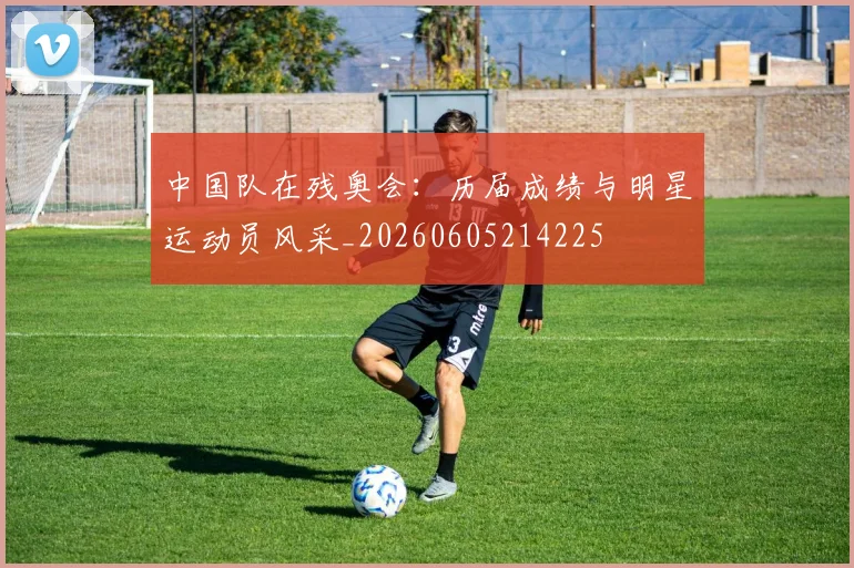 中国队在残奥会:历届成绩与明星运动员风采_20260605214225
