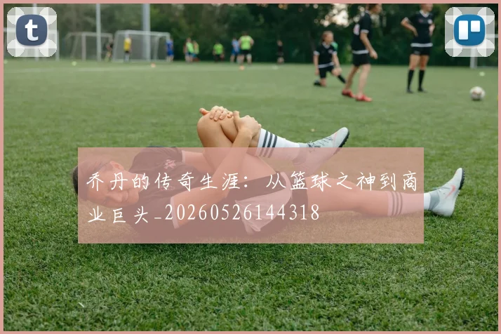 乔丹的传奇生涯:从篮球之神到商业巨头_20260526144318