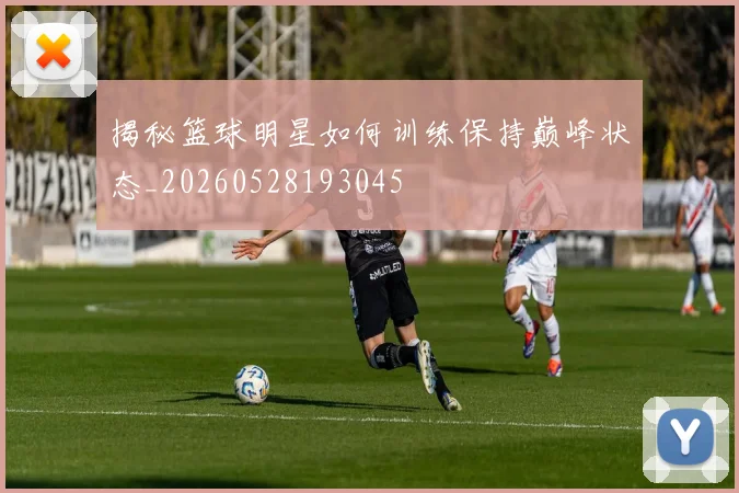 揭秘篮球明星如何训练保持巅峰状态_20260528193045