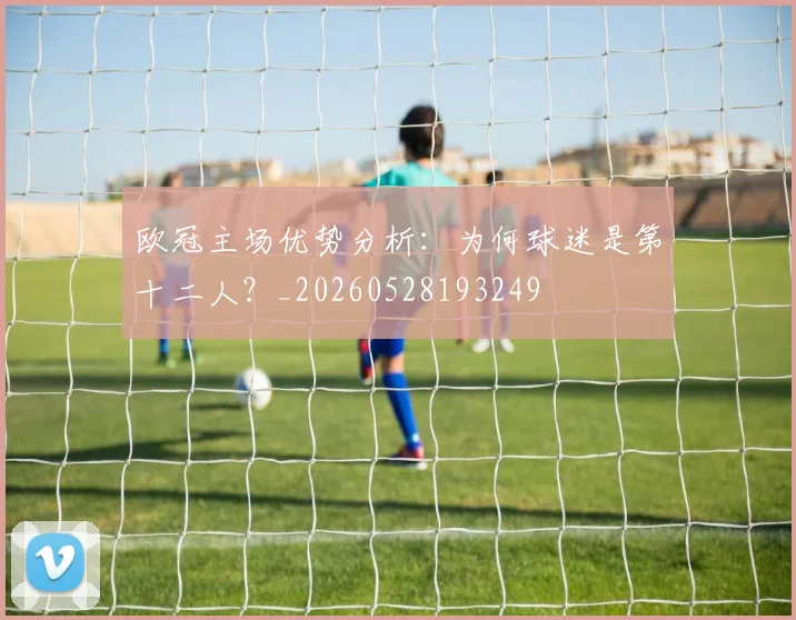 欧冠主场优势分析：为何球迷是第十二人？_20260528193249