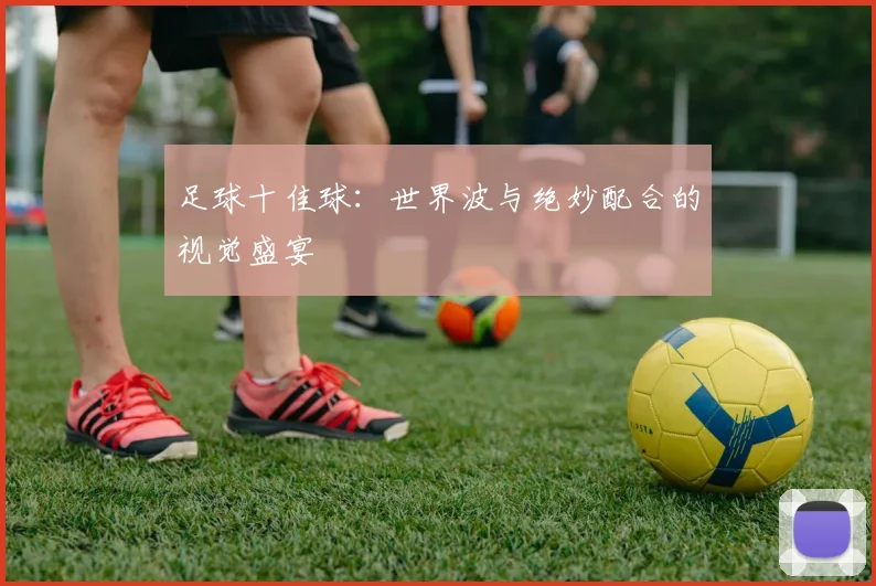 足球十佳球：世界波与绝妙配合的视觉盛宴