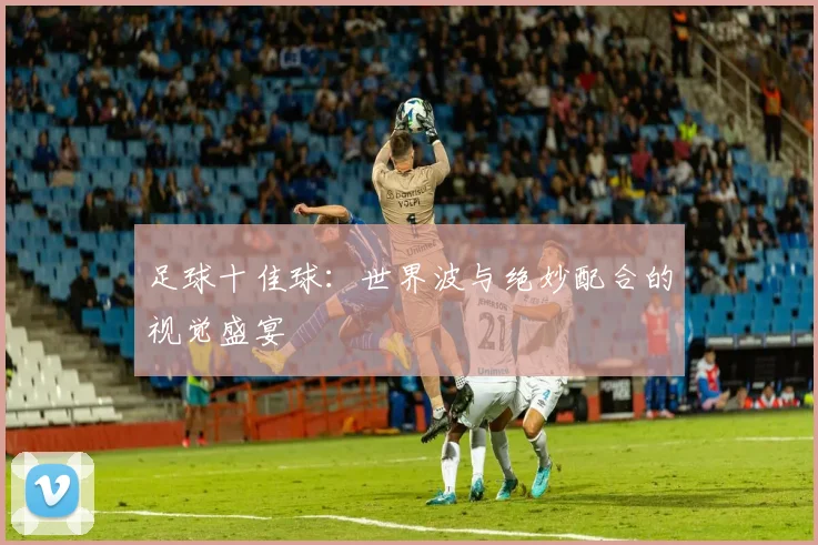 足球十佳球:世界波与绝妙配合的视觉盛宴