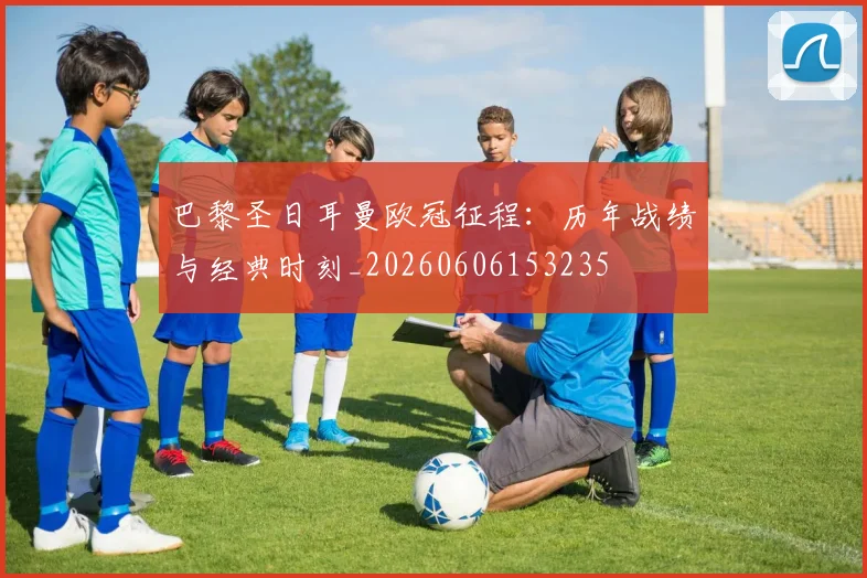 巴黎圣日耳曼欧冠征程:历年战绩与经典时刻_20260606153235