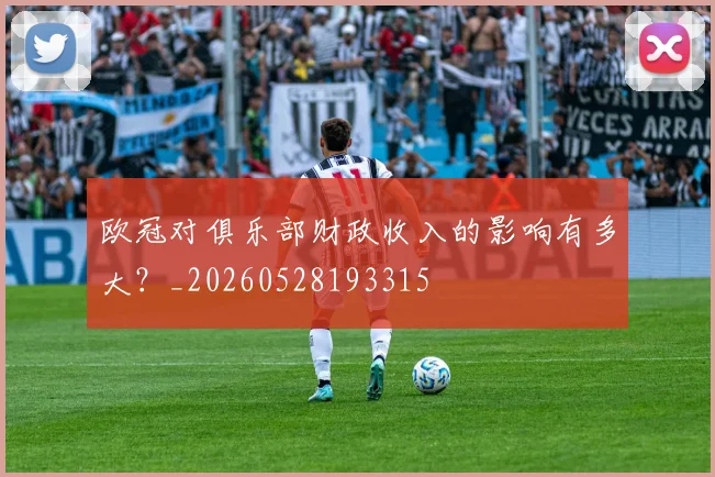 欧冠对俱乐部财政收入的影响有多大？_20260528193315