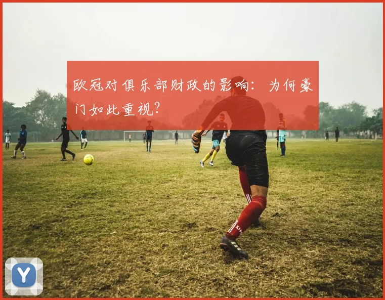 欧冠对俱乐部财政的影响:为何豪门如此重视?