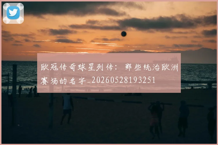 欧冠传奇球星列传：那些统治欧洲赛场的名字_20260528193251