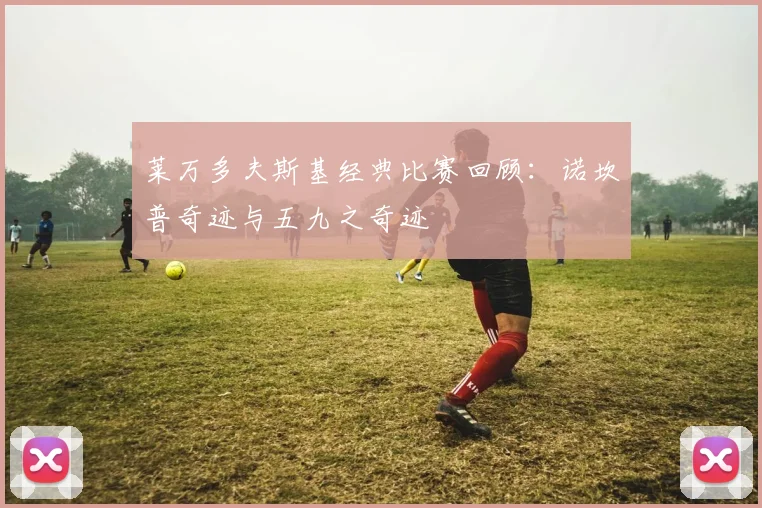 莱万多夫斯基经典比赛回顾:诺坎普奇迹与五九之奇迹