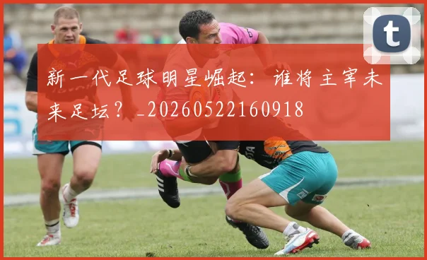新一代足球明星崛起:谁将主宰未来足坛?_20260522160918