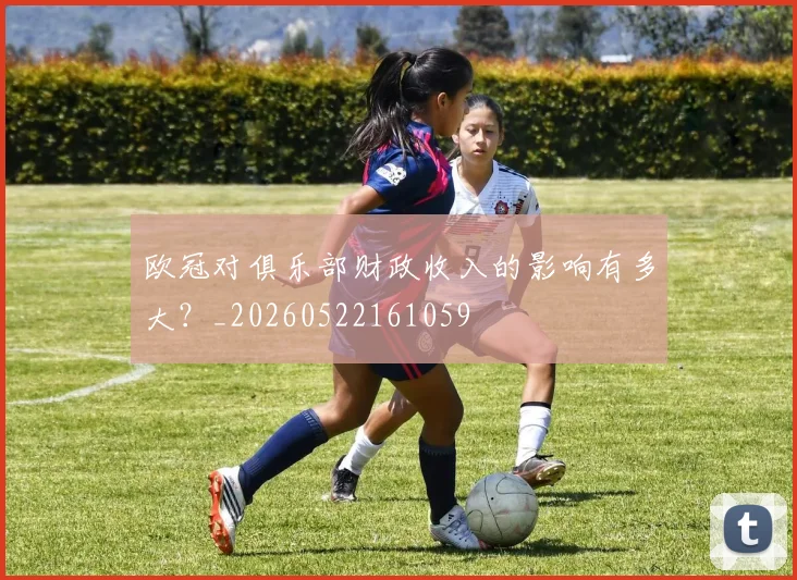 欧冠对俱乐部财政收入的影响有多大?_20260522161059