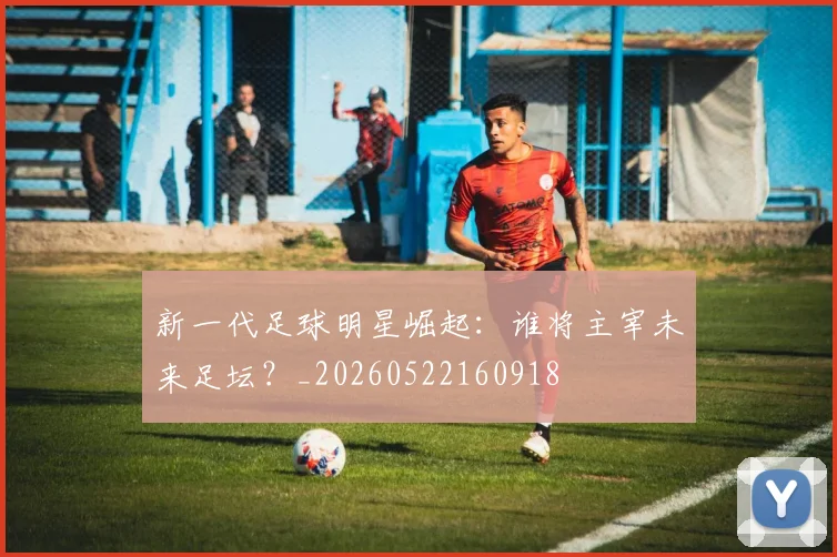 新一代足球明星崛起：谁将主宰未来足坛？_20260522160918
